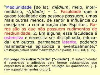 “Mediunidade [do lat. médium, meio, inter-mediário, 
-(i)dade] – 1. Faculdade que a 
quase totalidade das pessoas possuem, umas 
mais outras menos, de sentir a influência ou 
ensejarem a comunicação dos Espíritos. Ra-ros 
são os que não possuem rudimentos de 
mediunidade. 2. Em alguns, essa faculdade é 
ostensiva e necessita ser disciplinada, educa-da; 
em outros, permanece latente, podendo 
manifestar-se episódica e eventualmente.” 
(Instrução prática sobre manifestações espíritas. FEB, s/d, p. 25). 
Emprego do sufixo “-dade” (“-idade”): 
O sufixo “-dade” é acrescido a adjetivos para formar subs-tantivos 
que expressam a ideia de estado, situação ou quan-tidade. 
[…]. (www.paulohernandes.pro.br). 
 