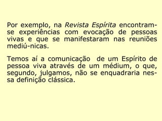 Na Revista Espírita, por exemplo, vemos nar-rativas 
de experiências, nas quais Espíritos 
de pessoas vivas evocados, manifestaram-se 
em reuniões mediúnicas. 
Com essas ocorrências, temos a comunica-ção 
de um Espírito de pessoa viva através de 
um médium, o que, segundo, julgamos, não 
se enquadraria nessa definição clássica. 
 