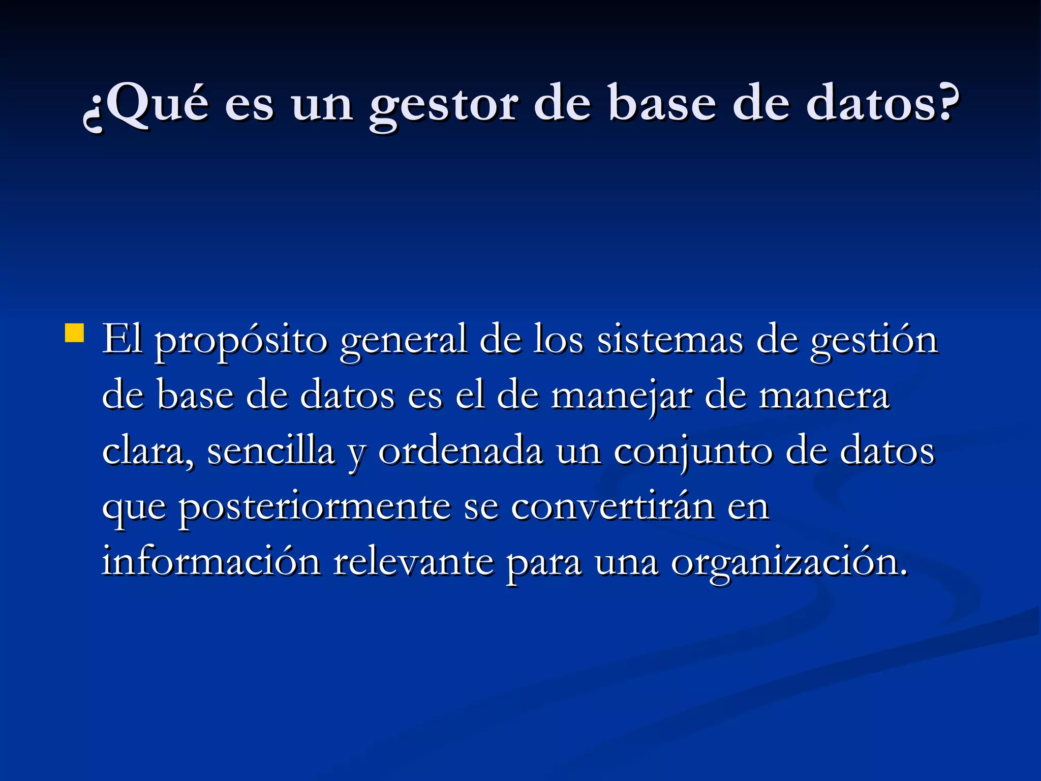 ¿Qué es un gestor de base de datos? El propósito general de los sistemas de gestión de base de datos es el de manejar de manera clara, sencilla y ordenada un conjunto de datos que posteriormente se convertirán en información relevante para una organización.  
