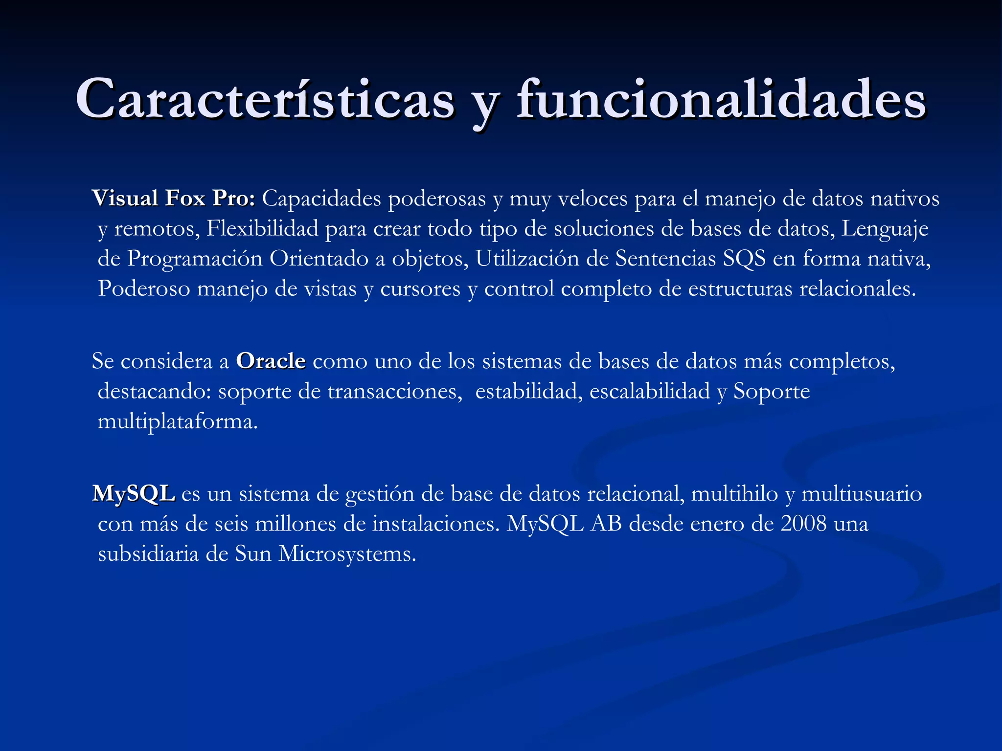 Características y funcionalidades Visual Fox Pro:  Capacidades poderosas y muy veloces para el manejo de datos nativos y remotos, Flexibilidad para crear todo tipo de soluciones de bases de datos, Lenguaje de Programación Orientado a objetos, Utilización de Sentencias SQS en forma nativa, Poderoso manejo de vistas y cursores y control completo de estructuras relacionales.  Se considera a  Oracle  como uno de los sistemas de bases de datos más completos, destacando: soporte de transacciones,  estabilidad, escalabilidad y Soporte multiplataforma.  MySQL  es un sistema de gestión de base de datos relacional, multihilo y multiusuario con más de seis millones de instalaciones. MySQL AB desde enero de 2008 una subsidiaria de Sun Microsystems. 