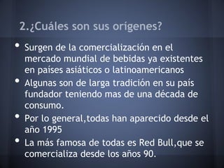 2.¿Cuáles son sus orígenes?
• Surgen de la comercialización en el
mercado mundial de bebidas ya existentes
en países asiáticos o latinoamericanos
• Algunas son de larga tradición en su país
fundador teniendo mas de una década de
consumo.
• Por lo general,todas han aparecido desde el
año 1995
• La más famosa de todas es Red Bull,que se
comercializa desde los años 90.
 