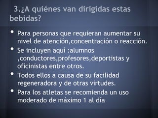 3.¿A quiénes van dirigidas estas
bebidas?
• Para personas que requieran aumentar su
nivel de atención,concentración o reacción.
• Se incluyen aquí :alumnos
,conductores,profesores,deportistas y
oficinistas entre otros.
• Todos ellos a causa de su facilidad
regeneradora y de otras virtudes.
• Para los atletas se recomienda un uso
moderado de máximo 1 al día
 