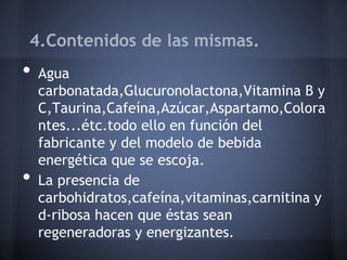 4.Contenidos de las mismas.
• Agua
carbonatada,Glucuronolactona,Vitamina B y
C,Taurina,Cafeína,Azúcar,Aspartamo,Colora
ntes...étc.todo ello en función del
fabricante y del modelo de bebida
energética que se escoja.
• La presencia de
carbohidratos,cafeína,vitaminas,carnitina y
d-ribosa hacen que éstas sean
regeneradoras y energizantes.
 