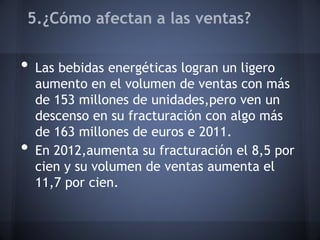 5.¿Cómo afectan a las ventas?
• Las bebidas energéticas logran un ligero
aumento en el volumen de ventas con más
de 153 millones de unidades,pero ven un
descenso en su fracturación con algo más
de 163 millones de euros e 2011.
• En 2012,aumenta su fracturación el 8,5 por
cien y su volumen de ventas aumenta el
11,7 por cien.
 