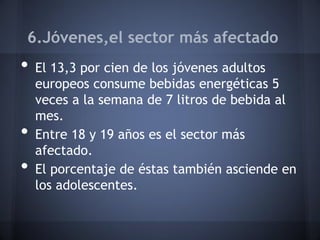 6.Jóvenes,el sector más afectado
• El 13,3 por cien de los jóvenes adultos
europeos consume bebidas energéticas 5
veces a la semana de 7 litros de bebida al
mes.
• Entre 18 y 19 años es el sector más
afectado.
• El porcentaje de éstas también asciende en
los adolescentes.
 