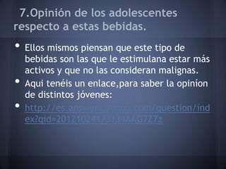 7.Opinión de los adolescentes
respecto a estas bebidas.
• Ellos mismos piensan que este tipo de
bebidas son las que le estimulana estar más
activos y que no las consideran malignas.
• Aqui tenéis un enlace,para saber la opiníon
de distintos jóvenes:
• http://es.answers.yahoo.com/question/ind
ex?qid=20121024173134AAG7Z7z
 