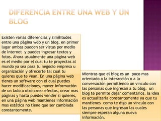 Existen varias diferencias y similitudes
entre una página web y un blog, en primer
lugar ambas pueden ser vistas por medio
de Internet y puedes ingresar textos y
fotos. Ahora usualmente una página web
es el medio por el cual tu te proyectas al
mundo ya sea para tu negocio empresa u
organización y ofrecerte tal cual tu
                                             Mientras que el blog es un poco mas
quieres que te vean. En una página web
                                             orientado a la interacción o a la
tienes un software con el cual puedes
                                             conversación permitiendo un vinculo con
hacer modificaciones, mover información
                                             las personas que ingresan a tu blog, un
de un lado a otro crear efectos, crear mas
                                             blog te permite dejar comentarios, la idea
páginas y hasta puedes vender si quieres,
                                             es actualizarla constantemente ya que tu
en una página web mantienes información
                                             mantienes como te digo un vinculo con
mas estática no tiene que ser cambiada
                                             las personas que ingresan las cuales
constantemente.
                                             siempre esperan alguna nueva
                                             información.
 