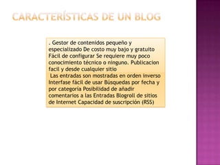 . Gestor de contenidos pequeño y
especializado De costo muy bajo y gratuito
Fácil de configurar Se requiere muy poco
conocimiento técnico o ninguno. Publicacion
facil y desde cualquier sitio
 Las entradas son mostradas en orden inverso
Interfase fácil de usar Búsquedas por fecha y
por categoría Posibilidad de añadir
comentarios a las Entradas Blogroll de sitios
de Internet Capacidad de suscripción (RSS)
 