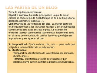 Tiene lo siguientes elementos:
El post o entrada: La parte principal en la que le autor
escribe el texto según la finalidad que le de a su blog (diario
personal, opiniones, noticias...).
Comentarios de los visitantes del Blog. La mayor parte de
los blogs permiten a los visitantes realizar y dejar publicados
comentarios para cada entrada o post. La interacción
entradas (posts)- comentarios (comments). Representa todo
un sistema de comunicación con los lectores que dejan sus
impresiones y enriquecen el post

Su temporalidad. Fijada en hora, día, mes.... para cada post
y ligada a la inmediatez de su publicación.
Su clasificación:
     Temporal: la clasificación de las entradas por semanas,
     meses, años...
     Temática: clasificada a través de etiquetas y por
     palabras clave que se asimilen a potenciales búsquedas.
 