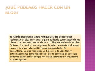 Te habrás preguntado alguna vez qué utilidad puede tener
realmente un blog en el aula, o para utilizarlo como apoyo de tus
clases. Los usos que pueden darse a un blog dependen de muchos
factores: los medios que tengamos, la edad de nuestros alumnos,
la materia impartida o el fin que queramos darle. Os
adelantamos ya que mantener un blog es, a la vez, fácil y
extremadamente complicado: fácil por la cantidad de usos que
podemos darle, difícil porque nos exige constancia y entusiasmo
a partes iguales
 