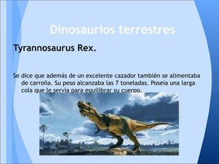 Tyrannosaurus Rex.
Se dice que además de un excelente cazador también se alimentaba
de carroña. Su peso alcanzaba las 7 toneladas. Poseía una larga
cola que le servía para equilibrar su cuerpo.
Dinosaurios terrestres
 