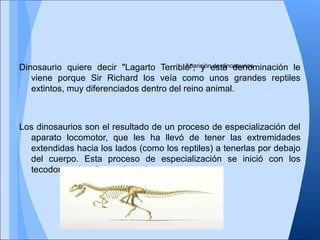 Dinosaurio quiere decir "Lagarto Terrible", y esta denominación le
viene porque Sir Richard los veía como unos grandes reptiles
extintos, muy diferenciados dentro del reino animal.
Los dinosaurios son el resultado de un proceso de especialización del
aparato locomotor, que les ha llevó de tener las extremidades
extendidas hacia los lados (como los reptiles) a tenerlas por debajo
del cuerpo. Esta proceso de especialización se inició con los
tecodontes (reptiles antiguos).
Aparición de dinosaurios
 