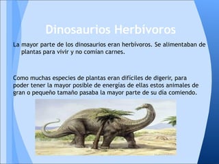 La mayor parte de los dinosaurios eran herbívoros. Se alimentaban de
plantas para vivir y no comían carnes.
Como muchas especies de plantas eran difíciles de digerir, para
poder tener la mayor posible de energías de ellas estos animales de
gran o pequeño tamaño pasaba la mayor parte de su día comiendo.
Dinosaurios Herbívoros
 