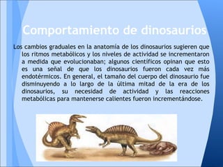 Los cambios graduales en la anatomía de los dinosaurios sugieren que
los ritmos metabólicos y los niveles de actividad se incrementaron
a medida que evolucionaban; algunos científicos opinan que esto
es una señal de que los dinosaurios fueron cada vez más
endotérmicos. En general, el tamaño del cuerpo del dinosaurio fue
disminuyendo a lo largo de la última mitad de la era de los
dinosaurios, su necesidad de actividad y las reacciones
metabólicas para mantenerse calientes fueron incrementándose.
Comportamiento de dinosaurios
 