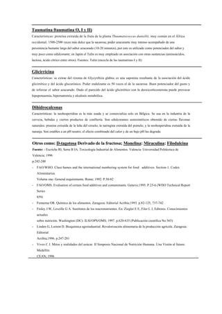Taumatina ftaumatina O, I y II)
Características: proteína extraída de la fruta de la planta Thaumatococcus daniellii, muy común en el África
occidental; 1500-2500 veces más dulce que la sacarosa; poder azucarante muy intenso acompañado de una
persistencia bastante larga del sabor azucarado (10-20 minutos), por esto es utilizado como potenciador del sabor y
muy poco como edulcorante; en Japón el Talín es muy empleado en asociación con otras sustancias (aminoácidos,
lactosa, ácido cítrico entre otros). Fuentes: Talin (mezcla de las taumatinas I y II)


Glicirricina
Características: se extrae del rizoma de Glycyrrhiza glabra; es una saponina resultante de la asociación del ácido
glicirrético y del ácido glucurónico. Poder endulzante es 50 veces el de la sacarosa. Buen potenciador del gusto y
de reforzar el sabor azucarado. Dado el parecido del ácido glicirrético con la deoxicorticosterona puede provocar
hipopotasemia, hipernatremia y alcalosis metabólica.


Dihidrocalconas
Características: la neohesperidina es la más usada y se comercializa solo en Bélgica. Se usa en la industria de la
cerveza, bebidas y ciertos productos de confitería. Son edulcorantes semisintéticos obtenido de ciertas flavonas
naturales: prunina extraída de la leña del ciruelo; la naringina extraída del pomelo; y la neohesperidina extraída de la
naranja. Son estables a un pH neutro; el efecto combinado del calor y de un bajo pH las degrada.


Otros como: D-tagotosa Derivado de la fructosa; Monelina: Miraculina: Filodulcina
Fuente: - Escriche RI, Serra B JA. Toxicología Industrial de Alimentos. Valencia: Universidad Politécnica de
Valencia; 1996
p.242-248
-   FAO/WHO. Class ñames and the international numbering system for food additives. Section 1. Codex
    Alimentarius.
    Volume one. General requirements. Rome; 1992. P.50-82
-   FAO/OMS. Evaluation of certain food additives and contaminants. Geneve;1995. P.23-6 (WHO Technical Report
    Series
    859)
-   Fennema OR. Química de los alimentos. Zaragoza: Editorial Acribia;1993. p.82-125, 737-742
-   Finley J W, Leveille G A. Sustitutos de los macronutrientes. En: Ziegler E E, Filer L J, Editores. Conocimientos
    actuales
    sobre nutrición. Washington (DC): ILSI/OPS/OMS; 1997. p.620-635 (Publicación científica No 565)
-   Linden G, Lorient D. Bioquímica agroindustrial. Revalorización alimentaria de la producción agrícola. Zaragoza:
    Editorial
    Acribia;1996. p.247-281
-   Vives C J. Mitos y realidades del azúcar. II Simposio Nacional de Nutrición Humana. Una Visión al futuro.
    Medellín:
    CEAN; 1996
 