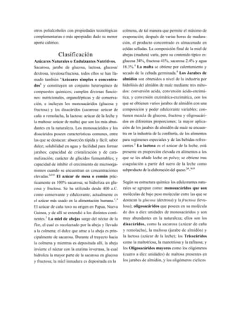 otros polialcoholes con propiedades tecnológicas       colmena, de tal manera que permite el máximo de
complementarias o más apropiadas dado su menor         evaporación; después de varias horas de madura-
aporte calórico.                                       ción, el producto concentrado es almacenado en
                                                       celdas selladas. La composición final de la miel de
               Clasificación                           abejas (madura) varía, pero su contenido típico es:
Azúcares Naturales o Endulzantes Nutritivos.           glucosa 34%, fructosa 41%, sacarosa 2.4% y agua
Sacarosa, jarabe de glucosa, lactosa, glucosa/         18.3%.4 La malta se obtiene por calentamiento y
dextrosa, levulosa/fructosa, todos ellos se han lla-   secado de la cebada germinada.4 Los Jarabes de
mado también 'Azúcares simples o concentra-            almidón son obtenidos a nivel de la industria por
dos1 y constituyen un conjunto heterogéneo de          hidrólisis del almidón de maíz mediante tres méto-
compuestos químicos; cumplen diversas funcio-          dos: conversión acida, conversión ácido-enzimá-
nes: nutricionales, organolépticas y de conserva-      tica, y conversión enzimática-enzimática, con los
ción, e incluyen los monosacáridos (glucosa y          que se obtienen varios jarabes de almidón con una
fructosa) y los disacáridos (sacarosa: azúcar de       composición y poder edulcorante variables; con-
caña o remolacha, la lactosa: azúcar de la leche y     tienen mezcla de glucosa, fructosa y oligosacári-
la maltosa: azúcar de malta) que son los más abun-     dos en diferentes proporciones; la mayor aplica-
dantes en la naturaleza. Los monosacáridos y los       ción de los jarabes de almidón de maíz se encuen-
disacáridos poseen características comunes, entre      tra en la industria de la confitería, de los alimentos
las que se destacan: absorción rápida y fácil; sabor   para regímenes especiales y de las bebidas refres-
dulce; solubilidad en agua y facilidad para formar     cantes.2 La lactosa es el azúcar de la leche, está
jarabes; capacidad de cristalización y de cara-        presente en proporción elevada en alimentos a los
melización; carácter de glúcidos fermentables; y       que se les añade leche en polvo; se obtiene tras
capacidad de inhibir el crecimiento de microorga-      coagulación a partir del suero de la leche como
nismos cuando se encuentran en concentraciones         subproducto de la elaboración del queso.2'4-9'10
elevadas.2'410 El azúcar de mesa o común prác-
ticamente es 100% sacarosa; se hidroliza en glu-       Según su estructura química los edulcorantes natu-
cosa y fructosa. Se ha utilizado desde 400 a.C.        rales se agrupan como: monosacáridos que son
como conservante y edulcorante; actualmente es         moléculas de bajo peso molecular entre las que se
el azúcar más usado en la alimentación humana.1-4      destacan la glucosa (dextrosa) y la fructosa (levu-
El azúcar de caña tuvo su origen en Papua, Nueva       losa); oligosacáridos que poseen en su molécula
Guinea, y de allí se extendió a los distintos conti-   de dos a diez unidades de monosacáridos y son
nentes.3 La miel de abejas surge del néctar de la      muy abundantes en la naturaleza; ellos son los
flor, el cual es recolectado por la abeja y llevado    disacáridos, como la sacarosa (azúcar de caña
a la colmena; el dulce que atrae a la abeja es prin-   y remolacha), la maltosa (jarabe de almidón) y
cipalmente de sacarosa. Durante el trayecto hacia      la lactosa (azúcar de la leche); los Trisacáridos
la colmena y mientras es depositada allí, la abeja     como la maltotriosa, la manotriosa y la rafinosa; y
invierte el néctar con la enzima invertasa, la cual    los Oligosacáridos mayores como los oligómeros
hidroliza la mayor parte de la sacarosa en glucosa     (cuatro a diez unidades) de maltosa presentes en
y fructosa; la miel inmadura es depositada en la       los jarabes de almidón, y los oligómeros cíclicos
 