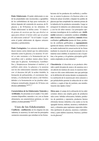 laciones de los productos de confitería y confitu-
Poder Edulcorante. El poder edulcorante es una          ras; se usaron la glucosa o la fructosa solas o en
de las propiedades más reconocidas y agradables         forma de azúcar invertido y después los jarabes de
de los carbohidratos de bajo peso molecular; el         glucosa que han completado las materias primas de
dulzor depende del contenido de sacarosa, de D-         la industria de los productos azucarados. Luego se
glucosa y de D-fructosa en los alimentos. El            enriqueció la industria con edulcorantes de carga
'Poder edulcorante' se define como: "el número          y con los de sabor intenso. Las principales ope-
de gramos de sacarosa que hay que disolver en           raciones tecnológicas de la confitería son: vitrifi-
agua para obtener el mismo sabor que un gramo           cación (azúcares y caramelos cocidos); cristaliza-
de edulcorante artificial".1 En el Cuadro 1 se pre-     ción (fondants, fudges, peladillas); osmosis (frutas
senta el poder edulcorante de algunos azúcares          confitadas); gelificación (pastas de frutas, produc-
naturales y polialcoholes.                              tos de confitería gelificados); y esponjamiento
                                                        (gomas de mascar, turrón francés). La confitura es
Poder Cariogénico. Los azúcares alcoholes pro-          un medio tradicional de conservación de las frutas
ducen menos caries dental que los edulcorantes          mediante la creación de un gel azucarado rico en
naturales como la glucosa y la sacarosa. El xili-       materias secas solubles; la sacarosa se une a la pee-
tol es más resistente a la fermentación por la          tina, a las gomas y a la gelatina, principales gelifi-
microflora oral y produce menos placa bacte-            cantes empleados en esta industria.2
riana que la glucosa. Actinomyces, Lactobaci-
llus y Streptococcus fermentan el maltitoí y el         Chocolatería: el chocolate es un producto obte-
sorbitol, entre otros. La glucosa y la sacarosa         nido a partir de pasta de cacao y de sacarosa con o
son los dos edulcorantes naturales relacionados         sin adición de manteca de cacao; la sacarosa inter-
con: el descenso del pH, la acidez titulable, la        viene no sólo como edulcorante sino que participa
formación de polisacáridos, el crecimiento bac-         en la definición del aroma durante su preparación.
teriano, y la disolución del calcio y del fósforo;      La sustitución de la sacarosa por otros azúcares o
debidos a la fermentación en las pruebas odon-          por polialcoholes permite la reducción de su valor
tológicas nonnalizadas después de 24 horas con          calórico, y según el tipo de sustituto, una metabo-
diversos carbohidratos.7*8'10'13-17                     lización más rápida o lenta.2

Características de los Edulcorantes Naturales y         Otros usos: el campo de la utilización de los edul-
Artificiales. Se presentan en el cuadro 2 los edul-     corantes abarca una amplia gama de productos
corantes disponibles, naturales o no, con su fuente     tales como: bebidas refrescantes; helados; produc-
alimentaria, sus características químicas, su valor     tos de pastelería y repostería; productos lácteos
calórico y la dosis permitida.1"3'5"12'1719             (fórmulas lácteas infantiles a las cuales se les ha
                                                        agregado lactosa, maltosa, sacarosa y maltodextri-
    Usos de los Edulcorantes                            nas); y alimentos para regímenes especiales infan-
Confitería - confiturería: en los orígenes de esta      tiles (polímeros de glucosa, sacarosa y maltodex-
industria, la sacarosa y la miel eran las principales   trina), y para adultos (sacarosa, fructosa y políme-
sustancias azucarantes que entraban en las formu-       ros de glucosa).2
 