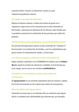 cansancio físico, mental y la depresión, siendo un gran
sedante-tranquilizante natural.
El Capuli es un alimento diuretico
Mejora el sistema urinario y reduce los niveles de grasa en el
organismo, logra remover las sustancias por su alto contenido en
flavonoide, y disminuye la albumina de los riñones, cabe resaltar que
es producto esencial en la medicación de las personas que sufren de
próstata.
El fruto retrasa el envejecimiento y es un cicatrizante natural
El consumo del Aguamanto aporta un alto contenido de "vitamina C"
favoreciendo a la cicatrización de heridas, y por los antioxidantes que
posee retrasa el envejecimiento celular y el de la piel.
La Uchuva combate y reduce los niveles del colesterol
Según estudios realizados en la UNMSM(Perú) indican que el ​Golden
Berry​ regula los niveles de colesterol y estabiliza el nivel de glucosa
en la sangre, por lo cual es un excelente ​antidiabético.
El Capulí es recomendado a mujeres que sufran de
menopausia
El ​Aguaymanto​ es un excelente ingrediente para las mujeres, regulas
los niveles hormonales en las mujeres que sufren de menopausia.
Otros beneficios del Aguaymanto
Teniendo en cuenta que es un alimento alto en nutrientes que logran
aliviar o combatir mas enfermedades que desconocías, por ejemplo;
 