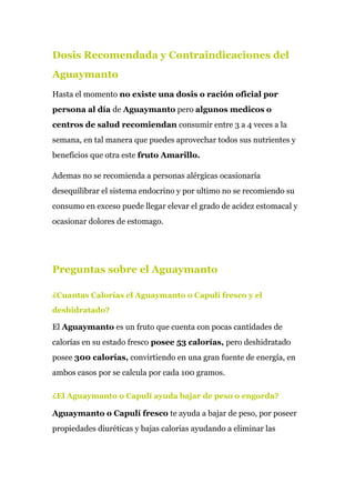 Dosis Recomendada y Contraindicaciones del
Aguaymanto
Hasta el momento ​no existe una​ ​dosis o ración oficial por
persona al día ​de ​Aguaymanto​ pero ​algunos medicos o
centros de salud recomiendan​ consumir entre 3 a 4 veces a la
semana, en tal manera que puedes aprovechar todos sus nutrientes y
beneficios que otra este ​fruto Amarillo.
Ademas no se recomienda a personas alérgicas ocasionaría
desequilibrar el sistema endocrino y por ultimo no se recomiendo su
consumo en exceso puede llegar elevar el grado de acidez estomacal y
ocasionar dolores de estomago.
Preguntas sobre el Aguaymanto
¿Cuantas Calorías el Aguaymanto o Capulí fresco y el
deshidratado?
El ​Aguaymanto​ es un fruto que cuenta con pocas cantidades de
calorías en su estado fresco ​posee 53 calorías,​ pero deshidratado
posee ​300 calorías, ​convirtiendo en una gran fuente de energía, en
ambos casos por se calcula por cada 100 gramos.
¿El Aguaymanto o Capulí ayuda bajar de peso o engorda?
Aguaymanto o Capulí fresco​ te ayuda a bajar de peso, por poseer
propiedades diuréticas y bajas calorias ayudando a eliminar las
 