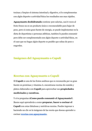 toxinas y limpiar el sistema intestinal y digestivo, si lo complementas
con algún deporte o actividad física los resultados son mas rápidos.
Aguaymanto deshidratado​ contiene 300 calorias, casi 6 veces al
fruto fresco no es un producto único o recomendable para bajar de
peso, pero si como gran fuente de energía, se puede implementar en la
dieta de deportistas o personas atléticas, tambien lo puedes consumir
pero debe ser complementado con algún deporte o actividad física, en
el caso que no hagas algún deporte es posible que subas de peso o
engordes.
Imágenes del Aguaymanto o Capulí
Recetas con Aguaymanto o Capulí
El​ Capulí​ es uno de los frutos andinos que es reconocida por su gran
fuente en proteinas y vitamina A. encontraras recetas de comida y
platos elaborados con ​Capulí​ para aprovechar sus ​propiedades
medicinales y curativas.
Y si te preguntas​ ¿Como puedo consumir el Aguaymanto?.
Bueno aquí aprenderás a como ​preparar, hacer o cocinar el
Capuli​ con estas fabulosas y nutritivas recetas. Puedes ingresar a
haciendo un clic en la imágenes de las receta que deseas aprender a
cocinar ​recetas con aguaymanto​.
 