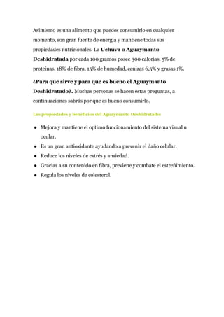 Asimismo es una alimento que puedes consumirlo en cualquier
momento, son gran fuente de energía y mantiene todas sus
propiedades nutricionales. La ​Uchuva o Aguaymanto
Deshidratada​ por cada 100 gramos posee 300 calorias, 5% de
proteinas, 18% de fibra, 15% de humedad, cenizas 6,5% y grasas 1%.
¿Para que sirve y para que es bueno el Aguaymanto
Deshidratado?. ​Muchas personas se hacen estas preguntas, a
continuaciones sabrás por que es bueno consumirlo.
Las propiedades y beneficios del Aguaymanto Deshidratado:
● Mejora y mantiene el optimo funcionamiento del sistema visual u
ocular.
● Es un gran antioxidante ayudando a prevenir el daño celular.
● Reduce los niveles de estrés y ansiedad.
● Gracias a su contenido en fibra, previene y combate el estreñimiento.
● Regula los niveles de colesterol.
 