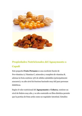 Propiedades Nutricionales del Aguaymanto o
Capulí
Este pequeño ​Fruto Peruano​ es una excelente fuente de
Pro-vitamina A, Vitamina C, minerales y completo de vitamina B,
ademas la fruta contiene 15% de sólidos saludables (principalmente
azucares) y su alto nivel de fructosa haciendo muy útil para personas
diabéticas.
Según el valor nutricional del ​Aguaymanto​ o ​Uchuva​, contiene un
nivel de fósforo muy alto, y su alto contenido en fibra dietética permite
que la pectina de fruta actúe como un regulador intestinal. Estudios
 