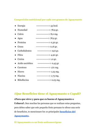 Composición nutricional por cada 100 gramos de Aguaymanto
● Energia ---------------> 53 kcal.
● Humedad ---------------> 78,9 gr.
● Calcio ---------------> 8,0 mg.
● Agua ---------------> 78,9 gr.
● Proteína ---------------> 0,30 gr.
● Grasa ---------------> 0,16 gr.
● Carbohidratos ---------------> 19,6 gr.
● Fibra ---------------> 4,90 gr.
● Ceniza ---------------> 1,0 gr.
● Acido ascórbico ---------------> 0,43 gr
● Caroteno ---------------> 1,61 mg.
● Hierro ---------------> 1,23 mg.
● Niacina ---------------> 1,73 mg.
● Riboflavina ---------------> 0,03 mg.
¿Que Beneficios tiene el Aguaymanto o Capulí?
¿Para que sirve y para que es bueno el Aguaymanto o
Uchuva?. ​Son muchas las personas que se realizan estas preguntas,
pero debes saber que este pequeño fruto peruano te ofrece una serie
de beneficios, te mencionare los 10 principales ​beneficios del
Aguaymanto​.
El Aguaymanto es un fruto anticancerígeno
 