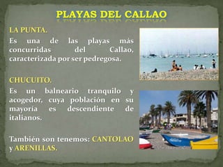 LA PUNTA.
Es una de las playas más
concurridas del Callao,
caracterizada por ser pedregosa.
CHUCUITO.
Es un balneario tranquilo y
acogedor, cuya población en su
mayoría es descendiente de
italianos.
También son tenemos: CANTOLAO
y ARENILLAS.
PLAYAS DEL CALLAO
 