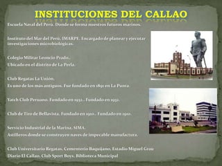 Escuela Naval del Perú. Donde se forma nuestros futuros marinos.
Instituto del Mar del Perú, IMARPE. Encargado de planear y ejecutar
investigaciones microbiológicas.
Colegio Militar Leoncio Prado,.
Ubicado en el distrito de La Perla.
Club Regatas La Unión.
Es uno de los más antiguos. Fue fundado en 1891 en La Punta.
Yatch Club Peruano. Fundado en 1932.. Fundado en 1932.
Club de Tiro de Bellavista. Fundado en 1910.. Fundado en 1910.
Servicio Industrial de la Marina, SIMA.
Astilleros donde se construyen naves de impecable manufactura.
Club Universitario Regatas, Cementerio Baquijano, Estadio Miguel Grau
Diario El Callao, Club Sport Boys, Biblioteca Municipal
INSTITUCIONES DEL CALLAO
 