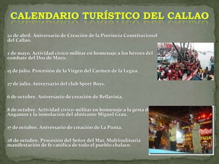 22 de abril. Aniversario de Creación de la Provincia Constitucional
del Callao.
2 de mayo. Actividad cívico-militar en homenaje a los héroes del
combate del Dos de Mayo.
15 de julio. Procesión de la Virgen del Carmen de la Legua.
27 de julio. Aniversario del club Sport Boys.
6 de octubre. Aniversario de creación de Bellavista.
8 de octubre. Actividad cívico-militar en homenaje a la gesta de
Angamos y la inmolación del almirante Miguel Grau.
17 de octubre. Aniversario de creación de La Punta.
28 de octubre. Procesión del Señor del Mar. Multitudinaria
manifestación de fe católica de todo el pueblo chalaco.
CALENDARIO TURÍSTICO DEL CALLAO
 