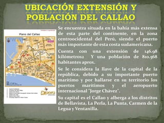 Se encuentra situada en la bahía más extensa
de esta parte del continente, en la zona
centroocidental del Perú, siendo el puerto
más importante de esta costa sudamericana.
Cuenta con una extensión de 146.98
kilómetros2 Y una población de 810.568
habitantes aprox.
Se le considera la llave de la capital de la
república, debido a su importante puerto
marítimo y por hallarse en su territorio los
puertos marítimos y el aeropuerto
internacional "Jorge Chávez".
Su capital es el Callao y alberga a los distritos
de Bellavista, La Perla, La Punta, Carmen de la
Legua y Ventanilla.
UBICACIÓN EXTENSIÓN Y
POBLACIÓN DEL CALLAO
 