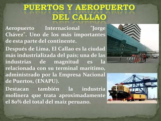 Aeropuerto Internacional "Jorge
Chávez". Uno de los más importantes
de esta parte del continente.
Después de Lima, El Callao es la ciudad
más industrializada del país; una de las
industrias de magnitud es la
relacionada con su terminal marítimo,
administrado por la Empresa Nacional
de Puertos, (ENAPU).
Destacan también la industria
molinera que trata aproximadamente
el 80% del total del maíz peruano.
PUERTOS Y AEROPUERTO
DEL CALLAO
 