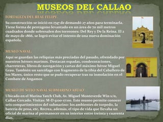 FORTALEZA DEL REAL FELIPE.
Su construcción se inició en 1747 de demandó 27 años para terminarla.
Tiene forma de pentágono levantado en un área de 70 mil metros
cuadrados donde sobresalen dos torreones: Del Rey y De la Reina. El 2
de mayo de 1866, se logró evitar el intento de una nueva dominación
española.
MUSEO NAVAL.
Aquí se guardan las reliquias más preciadas del pasado, ofrendado por
nuestros héroes marinos. Destacan espadas, condecoraciones,
charreteras, libros de navegación y cartas del máximo héroe Miguel
Grau. También un sarcófago con fragmento de la tibia del Caballero de
los Mares, único resto que se pudo recuperar tras su inmolación en el
Combate de Angamos
MUSEO DE SITIO NAVAL SUBMARINO ABTAO
Ubicado en el Marina Yatch Club, Av. Miguel Monteverde Win s/n,
Callao Cercado. Visitas: M-D 9:00-17:00. Este museo permite conocer
seis compartimientos del submarino: los ambientes de torpedo, la
batería de proa, etc, Recrea, además, el tipo de vida que llevaba un
oficial de marina al permanecer en su interior entre treinta y cuarenta
días.
MUSEOS DEL CALLAO
 