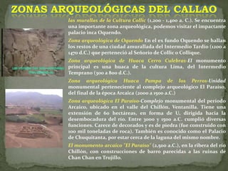 las murallas de la Cultura Collic (1,200 - 1,400 a. C.). Se encuentra
una importante zona arqueológica, podemos visitar el impactante
palacio inca Oquendo.
Zona arqueológica de Oquendo En el ex fundo Oquendo se hallan
los restos de una ciudad amurallada del Intermedio Tardío (1200 a
1470 d.C.) que perteneció al Señorío de Collic o Collique.
Zona arqueológica de Huaca Cerro Culebras-El monumento
principal es una huaca de la cultura Lima, del Intermedio
Temprano (300 a 800 d.C.).
Zona arqueológica Huaca Pampa de los Perros-Unidad
monumental perteneciente al complejo arqueológico El Paraíso,
del final de la época Arcaica (2000 a 1500 a.C.)
Zona arqueológica El Paraíso-Complejo monumental del período
Arcaico, ubicado en el valle del Chillón, Ventanilla. Tiene una
extensión de 60 hectáreas, en forma de U, dirigida hacia la
desembocadura del río. Entre 3000 y 1500 a.C. cumplió diversas
funciones. Carece de decorados y es de piedra (fue construido con
100 mil toneladas de roca). También es conocido como el Palacio
de Chuquitanta, por estar cerca de la laguna del mismo nombre.
El monumento arcaico "El Paraíso" (2,500 a.C.), en la ribera del río
Chillón, con construcciones de barro parecidas a las ruinas de
Chan Chan en Trujillo.
ZONAS ARQUEOLÓGICAS DEL CALLAO
 