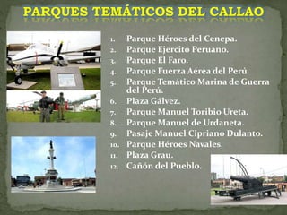 1. Parque Héroes del Cenepa.
2. Parque Ejercito Peruano.
3. Parque El Faro.
4. Parque Fuerza Aérea del Perú
5. Parque Temático Marina de Guerra
del Perú.
6. Plaza Gálvez.
7. Parque Manuel Toribio Ureta.
8. Parque Manuel de Urdaneta.
9. Pasaje Manuel Cipriano Dulanto.
10. Parque Héroes Navales.
11. Plaza Grau.
12. Cañón del Pueblo.
PARQUES TEMÁTICOS DEL CALLAO
 