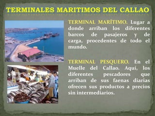 TERMINALES MARITIMOS DEL CALLAOTERMINAL MARÍTIMO. Lugar a donde arriban los diferentes barcos de pasajeros y de carga, procedentes de todo el mundo.TERMINAL PESQUERO. En el Muelle del Callao. Aquí, los diferentes pescadores que arriban de sus faenas diarias ofrecen sus productos a precios sin intermediarios. 