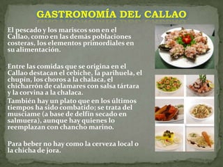 GASTRONOMÍA DEL CALLAOEl pescado y los mariscos son en el Callao, como en las demás poblaciones costeras, los elementos primordiales en su alimentación. Entre las comidas que se origina en el Callao destacan el cebiche, la parihuela, el chupín, los choros a la chalaca, el chicharrón de calamares con salsa tártara y la corvina a la chalaca. También hay un plato que en los últimos tiempos ha sido combatido; se trata del musciame (a base de delfín secado en salmuera), aunque hay quienes lo reemplazan con chancho marino.Para beber no hay como la cerveza local o la chicha de jora.