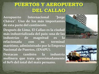PUERTOS Y AEROPUERTO DEL CALLAOAeropuerto Internacional "Jorge Chávez". Uno de los más importantes de esta parte del continente. Después de Lima, El Callao es la ciudad más industrializada del país; una de las industrias de magnitud es la relacionada con su terminal marítimo, administrado por la Empresa Nacional de Puertos, (ENAPU). Destacan también la industria molinera que trata aproximadamente el 80% del total del maíz peruano.