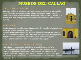MUSEOS DEL CALLAOFORTALEZA DEL REAL FELIPE. Su construcción se inició en 1747 de demandó 27 años para terminarla. Tiene forma de pentágono levantado en un área de 70 mil metros cuadrados donde sobresalen dos torreones: Del Rey y De la Reina. El 2 de mayo de 1866, se logró evitar el intento de una nueva dominación española. MUSEO NAVAL.Aquí se guardan las reliquias más preciadas del pasado, ofrendado por nuestros héroes marinos. Destacan espadas, condecoraciones, charreteras, libros de navegación y cartas del máximo héroe Miguel Grau. También un sarcófago con fragmento de la tibia del Caballero de los Mares, único resto que se pudo recuperar tras su inmolación en el Combate de AngamosMUSEO DE SITIO NAVAL SUBMARINO ABTAO Ubicado en el Marina Yatch Club, Av. Miguel Monteverde Win s/n, Callao Cercado. Visitas: M-D 9:00-17:00. Este museo permite conocer seis compartimientos del submarino: los ambientes de torpedo, la batería de proa, etc, Recrea, además, el tipo de vida que llevaba un oficial de marina al permanecer en su interior entre treinta y cuarenta días. 