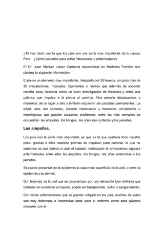 ¿Te has dado cuenta que los pies son una parte muy importante de tu cuerpo
Pero…¿Cómo cuidarlos para evitar infecciones o enfermedades
El Dr. Juan Manuel López Carmona especialista en Medicina Familiar nos
plantea la siguiente información:
El pie es un elemento muy importante, integrado por 26 huesos, un poco más de
30 articulaciones, músculos, ligamentos y nervios que además de soportar
nuestro peso, funciona como un buen amortiguador de impactos y como una
palanca que impulsa a la pierna al caminar. Nos permite desplazarnos o
movernos de un lugar a otro y también requieren de cuidados permanentes. La
edad, uñas mal cortadas, calzado inadecuado y trastornos circulatorios o
neurológicos que pueden causarles problemas, entre los más comunes se
encuentran las ampollas, los hongos, las uñas mal cortadas y los juanetes.
Las ampollas.
Los pies son la parte más importante ya que es la que sostiene todo nuestro
peso, gracias a ellos nuestras piernas se impulsan para caminar, lo que no
sabemos es que debido a usar el calzado inadecuado le provocamos algunas
enfermedades entre ellas las ampollas, los hongos, las uñas enterradas y los
juanetes.
Se puede presentar en la epidermis la capa mas superficial de la piel, o entre la
epidermis o la dermis.
Son lesiones de la piel que se caracterizan por una elevación bien definida que
contiene en su interior un liquido, puede ser transparente, turbio o sanguinolento.
Son varias enfermedades que se pueden adquirir en los pies, muchas de estas
son muy dolorosas o incomodas tanto para el enfermo como para quienes
conviven con el
 