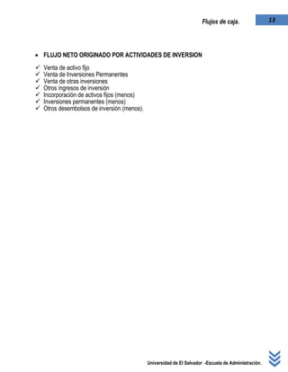 Universidad de El Salvador -Escuela de Administración.
13Flujos de caja.
 FLUJO NETO ORIGINADO POR ACTIVIDADES DE INVERSION
 Venta de activo fijo
 Venta de Inversiones Permanentes
 Venta de otras inversiones
 Otros ingresos de inversión
 Incorporación de activos fijos (menos)
 Inversiones permanentes (menos)
 Otros desembolsos de inversión (menos).
 