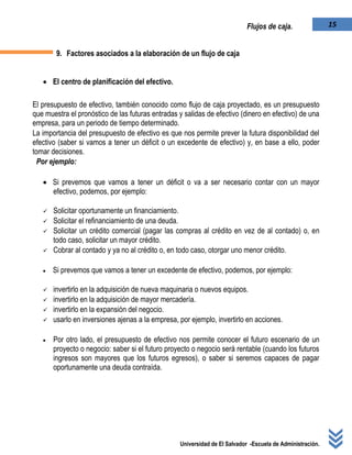 Universidad de El Salvador -Escuela de Administración.
15Flujos de caja.
9. Factores asociados a la elaboración de un flujo de caja
 El centro de planificación del efectivo.
El presupuesto de efectivo, también conocido como flujo de caja proyectado, es un presupuesto
que muestra el pronóstico de las futuras entradas y salidas de efectivo (dinero en efectivo) de una
empresa, para un periodo de tiempo determinado.
La importancia del presupuesto de efectivo es que nos permite prever la futura disponibilidad del
efectivo (saber si vamos a tener un déficit o un excedente de efectivo) y, en base a ello, poder
tomar decisiones.
Por ejemplo:
 Si prevemos que vamos a tener un déficit o va a ser necesario contar con un mayor
efectivo, podemos, por ejemplo:
 Solicitar oportunamente un financiamiento.
 Solicitar el refinanciamiento de una deuda.
 Solicitar un crédito comercial (pagar las compras al crédito en vez de al contado) o, en
todo caso, solicitar un mayor crédito.
 Cobrar al contado y ya no al crédito o, en todo caso, otorgar uno menor crédito.
 Si prevemos que vamos a tener un excedente de efectivo, podemos, por ejemplo:
 invertirlo en la adquisición de nueva maquinaria o nuevos equipos.
 invertirlo en la adquisición de mayor mercadería.
 invertirlo en la expansión del negocio.
 usarlo en inversiones ajenas a la empresa, por ejemplo, invertirlo en acciones.
 Por otro lado, el presupuesto de efectivo nos permite conocer el futuro escenario de un
proyecto o negocio: saber si el futuro proyecto o negocio será rentable (cuando los futuros
ingresos son mayores que los futuros egresos), o saber si seremos capaces de pagar
oportunamente una deuda contraída.
 