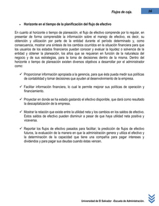 Universidad de El Salvador -Escuela de Administración.
16Flujos de caja.
 Horizonte en el tiempo de la planificación del flujo de efectivo
En cuanto al horizonte o tiempo de planeación, el flujo de efectivo comprende por lo regular, en
presentar de forma comprensible la información sobre el manejo de efectivo, es decir, su
obtención y utilización por parte de la entidad durante el período determinado y, como
consecuencia, mostrar una síntesis de los cambios ocurridos en la situación financiera para que
los usuarios de los estados financieros puedan conocer y evaluar la liquidez o solvencia de la
entidad y obtener la planeación, los años que se requieran en función de la naturaleza del
negocio y de sus estrategias, para la toma de decisiones dentro de la misma. Dentro del
horizonte o tiempo de planeación existen diversos objetivos a desarrollar por el administrador
como:
 Proporcionar información apropiada a la gerencia, para que ésta pueda medir sus políticas
de contabilidad y tomar decisiones que ayuden al desenvolvimiento de la empresa.
 Facilitar información financiera, lo cual le permite mejorar sus políticas de operación y
financiamiento.
 Proyectar en donde se ha estado gastando el efectivo disponible, que dará como resultado
la descapitalización de la empresa.
 Mostrar la relación que existe entre la utilidad neta y los cambios en los saldos de efectivo.
Estos saldos de efectivo pueden disminuir a pesar de que haya utilidad neta positiva y
viceversa.
 Reportar los flujos de efectivo pasados para facilitar; la predicción de flujos de efectivo
futuros, la evaluación de la manera en que la administración genera y utiliza el efectivo y
la determinación de la capacidad que tiene una compañía para pagar intereses y
dividendos y para pagar sus deudas cuando éstas vencen.
 