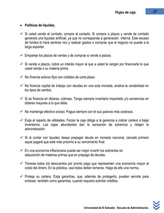 Universidad de El Salvador -Escuela de Administración.
17Flujos de caja.
 Políticas de liquidez.
 Si usted vende al contado, compre al contado. Si compra a plazos y vende de contado
generará una liquidez artificial, ya que no corresponde a generación interna. Este exceso
de fondos lo hará sentirse rico y realizar gastos o compras que el negocio no puede a la
larga soportar.
 Empareje los plazos de ventas y de compras si vende a plazos.
 Si vende a plazos, cobre un interés mayor al que a usted le cargan por financiarle lo que
usted vende o su materia prima.
 No financie activos fijos con créditos de corto plazo.
 No financie capital de trabajo con deudas en una sola moneda, analice la variabilidad en
los tipos de cambio.
 Si se financia en dólares, cúbrase. Tenga siempre inventario importado y/o acreencias en
dólares mayores a lo que debe.
 No mantenga efectivo ocioso. Pague siempre con él sus pasivos más costosos.
 Exija el reparto de utilidades. Forzar la caja obliga a la gerencia a cobrar cartera a bajar
inventarios. Las cajas abundantes dan la sensación de solvencia y relajan la
administración.
 Si al contar con liquidez desea prepagar deuda en moneda nacional, cancele primero
aquel pagaré que esté más próximo a su vencimiento final.
 En una economía inflacionaria puede ser mejor invertir los sobrantes en
adquisición de materias primas que en prepago de deudas.
 Tómese todos los descuentos por pronto pago que representen una economía mayor al
costo del dinero. En la práctica, casi todos deben tomarse. Haga de ello una norma.
 Proteja su cartera. Exija garantías, que, además de protegerlo, pueden servirle para
endosar, también como garantías, cuando requiera solicitar créditos.
 