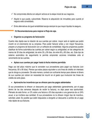 Universidad de El Salvador -Escuela de Administración.
18Flujos de caja.
 No comprometa efectivo en adquirir activos en la etapa inicial de sus negocios.
 Alquile lo que pueda, subcontrate. Reserve la adquisición de inmuebles para cuando el
negocio esté consolidado.
 Entre alternativas de igual rentabilidad escoja siempre la que mayor liquidez le asegure.
10.Recomendaciones para mejorar el flujo de caja.
 Organice su programa de facturación
Cuanto más rápida sea la rotación de sus cuentas por cobrar, mayor será el capital que podrá
invertir en el crecimiento de su empresa. Para poder facturar antes y con mayor frecuencia,
prepare un programa de facturación con un software de contabilidad. Algunos programas pueden
clasificar de forma automática las cuentas por cobrar según su antigüedad, en las categorías de
menos de 30 días de antigüedad, de entre 30 y 59 días, de entre 60 y 90 días, etc. Este tipo de
sistema automático de seguimiento le permite emprender acciones inmediatas ante el
vencimiento de las cuentas.
 Aplace sus cuentas por pagar hasta la fecha máxima permitida
Haga uso del plazo máximo que le conceden sus proveedores para pagar sus facturas (con
frecuencia, 60 o 90 días). Piense que estos plazos equivalen a una línea de crédito sin intereses
que le otorga su proveedor. De esta manera, contará con suficiente tiempo para obtener el dinero
de sus cuentas por cobrar sin necesidad de incurrir en el gasto que involucran las líneas de
crédito de corto plazo.
 Aproveche los incentivos que se ofrecen para los pagos adelantados
Si sus proveedores le ofrecen un descuento por pago adelantado (generalmente, por el pago
dentro de las dos semanas después de recibir la factura), no deje pasar esa oportunidad.
Piénselo de esta forma: un 2% sobre una factura a 30 días equivale a una ganancia de un 24%
anual, si se invirtiera esa cantidad. Si sus proveedores no le ofrecen ningún tipo de incentivo,
solicítelo usted. Es posible que estén dispuestos a otorgarle un descuento a cambio de un pago
más rápido de sus facturas.
 