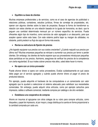 Universidad de El Salvador -Escuela de Administración.
19Flujos de caja.
 Equilibre su base de clientes
Muchas empresas profesionales y de servicios, como es el caso de agencias de publicidad o
relaciones públicas, contadores, estudios jurídicos, firmas de corretaje de propiedades, etc.
operan con algunos clientes sobre la base de proyectos. Busque la forma de transformar su
relación con estos clientes en una relación basada en la iguala de honorarios, es decir, que le
paguen una cantidad determinada mensual por un número específico de servicios. Puede
ofrecerles algún tipo de incentivo, como servicios de valor agregado o un descuento, para que
acepten operar sobre esta base. Con este sistema podría bajar su margen de utilidades; no
obstante, podrá predecir su flujo de caja en forma más exacta.
 Revise su estructura de fijación de precios
¿Ha logrado equiparar sus precios con sus costos crecientes? ¿Cuándo reajustó sus precios por
última vez? Muchas empresas pequeñas se rehúsan a aumentar sus precios por temor a perder
clientes. Sin embargo, los clientes de hecho esperan que sus proveedores introduzcan pequeñas
alzas periódicas en los precios. Asimismo, asegúrese de verificar los precios de la competencia
con cierta regularidad. Si sus rivales cobran precios más altos, usted debe hacer lo mismo.
 No opere con un único proveedor
Puede ahorrar dinero si opera con varios proveedores. Evalúe cuidadosamente en qué casos
debe pagar por el servicio agregado y cuándo puede ahorrar dinero al pagar el precio de
productos básicos.
Por ejemplo, puede adquirirle el hardware de las computadoras a un comerciante con valor
agregado que le ayudará a seleccionar el sistema adecuado para satisfacer sus necesidades
comerciales. Sin embargo, puede adquirir otros artículos, como por ejemplo cartuchos para
impresora, cables o software comercial, mediante compras por catálogo o de otro vendedor.
 Establezca una cooperativa de compras
Ahorre en insumos al agruparse con otros colegas de su rubro para comprar artículos, como
disquetes y papel de impresora, al por mayor y luego distribuya la cuenta en forma proporcional a
la cantidad comprada por cada uno.
 