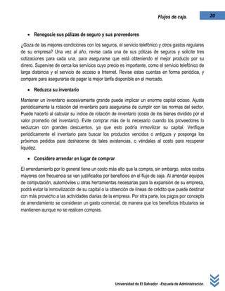 Universidad de El Salvador -Escuela de Administración.
20Flujos de caja.
 Renegocie sus pólizas de seguro y sus proveedores
¿Goza de las mejores condiciones con los seguros, el servicio telefónico y otros gastos regulares
de su empresa? Una vez al año, revise cada una de sus pólizas de seguros y solicite tres
cotizaciones para cada una, para asegurarse que está obteniendo el mejor producto por su
dinero. Supervise de cerca los servicios cuyo precio es importante, como el servicio telefónico de
larga distancia y el servicio de acceso a Internet. Revise estas cuentas en forma periódica, y
compare para asegurarse de pagar la mejor tarifa disponible en el mercado.
 Reduzca su inventario
Mantener un inventario excesivamente grande puede implicar un enorme capital ocioso. Ajuste
periódicamente la rotación del inventario para asegurarse de cumplir con las normas del sector.
Puede hacerlo al calcular su índice de rotación de inventario (costo de los bienes dividido por el
valor promedio del inventario). Evite comprar más de lo necesario cuando los proveedores lo
seduzcan con grandes descuentos, ya que esto podría inmovilizar su capital. Verifique
periódicamente el inventario para buscar los productos vencidos o antiguos y posponga los
próximos pedidos para deshacerse de tales existencias, o véndalas al costo para recuperar
liquidez.
 Considere arrendar en lugar de comprar
El arrendamiento por lo general tiene un costo más alto que la compra, sin embargo, estos costos
mayores con frecuencia se ven justificados por beneficios en el flujo de caja. Al arrendar equipos
de computación, automóviles u otras herramientas necesarias para la expansión de su empresa,
podrá evitar la inmovilización de su capital o la obtención de líneas de crédito que puede destinar
con más provecho a las actividades diarias de la empresa. Por otra parte, los pagos por concepto
de arrendamiento se consideran un gasto comercial, de manera que los beneficios tributarios se
mantienen aunque no se realicen compras.
 