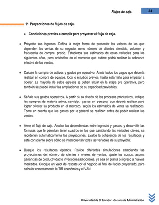 Universidad de El Salvador -Escuela de Administración.
23Flujos de caja.
11.Proyecciones de flujos de caja.
 Condiciones previas a cumplir para proyectar el flujo de caja.
 Proyecte sus ingresos. Defina la mejor forma de presentar los valores de los que
dependen las ventas de su negocio, como número de clientes atendido, volumen y
frecuencia de compra, precio. Establezca sus estimados de estas variables para los
siguientes años, pero ordénelos en el momento que estime podrá realizar la cobranza
efectiva de las ventas.
 Calcule la compra de activos y gastos pre operativo. Anote todos los pagos que debería
realizar en compra de equipos, local o estudios previos, hasta estar listo para empezar a
operar. La mayoría de estos egresos se deben situar en la etapa pre operativa, pero
también se puede incluir las ampliaciones de su capacidad previsibles.
 Señale sus gastos operativos. A partir de su diseño de los procesos productivos, indique
las compras de materia prima, servicios, gastos en personal que deberá realizar para
lograr ofrecer su producto en el mercado, según los estimados de venta ya realizados.
Tome en cuenta que los gastos por lo general se realizan antes de poder realizar las
ventas.
 Arme el flujo de caja. Analice las dependencias entre ingresos y gastos, y desarrolle las
fórmulas que le permitan tener cuadros en los que cambiando las variables claves, se
reordenen automáticamente las proyecciones. Evalúe la coherencia de los resultados y
esté consciente sobre cómo se interconectan todas las variables de su proyecto.
 Busque los resultados óptimos. Realice diferentes simulaciones cambiando las
proyecciones del número de clientes o niveles de ventas, ajuste los costos, asuma
ganancias de productividad e inversiones adicionales, ya sea en planta o ingreso a nuevos
mercados. Coloque un valor de rescate por el negocio al final del lapso proyectado, para
calcular correctamente la TIR económica y el VAN.
 