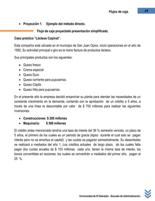 Universidad de El Salvador -Escuela de Administración.
24Flujos de caja.
 Proyección 1. Ejemplo del método directo.
Flujo de caja proyectado presentación simplificada.
Caso práctico “Lácteos Copinat”.
Esta compañía está ubicada en el municipio de San Juan Opico, inició operaciones en el año de
1992, Su actividad principal o giro es la mano factura de productos lácteos.
Sus principales productos son los siguientes:
 Queso fresco
 Crema especial
 Queso Duro
 Queso corriente para pupuserías.
 Queso Cápita
 Queso Hila para pupuserías.
En el presente año la empresa decidió ensanchar su planta para atender las necesidades de un
constante crecimiento en la demanda, contando con la aprobación de un crédito a 5 años, a
través de una línea re descontable por valor de $ 700 millones para realizar las siguientes
inversiones.
 Construcciones: $ 200 millones
 Maquinaria: $ 500 millones
El crédito antes mencionado tendría una tasa de interés del 36 % semestre vencido, un plazo de
5 años, el primero de los cuales es un periodo de gracia (lapso durante el cual solo se pagan
interés pero no se amortiza el capital) y las cuotas se pagarán semestralmente. Su desembolso
se realizará a mediados del año 1, Los créditos actuales de largo plazo, de los cuales falta
pagar dos cuotas anuales de $ 103 millones cada uno, tienen la misma tasa de interés, los
bonos convertibles en acciones, los cuales se convertirán a mediados del primer año, pagan el
25 %.
 
