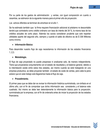Universidad de El Salvador -Escuela de Administración.
30Flujos de caja.
Por su parte de los gastos de administración y ventas, con igual composición en cuanto a
cesantías, se estimaron de la siguiente manera para el primer año de proyección.
Los activos diferidos se terminan de amortizar en el año 1.
Se ha estimado también que la firma requiere financiación adicional al préstamo re descontable
tendrá que contratarla como crédito ordinario con tasa de interés del 34 %, la misma tasa de los
créditos actuales de corto plazo. Además los socios consideran prudente que solo repartan
utilidades aparte del segundo año, siempre y cuando el saldo de efectivo es de $ 336 Millones
como mínimo.
 Información Básica:
Para desarrollar nuestro flujo de caja necesitamos la información de los estados financieros
1, 2,3.
 Metodología.
El flujo de caja proyectado no puede preparase ni analizarse solo, de manera independiente.
Tiene que proyectarse conjuntamente con el estado de resultados y el balance general, debido a
la interrelación existe entre estos tres estados, así mismo cuando se está trabajando en una
empresa productiva, se debe proyectar también el estado de coste de ventas, pero cabe la pena
aclarar que en este trabajo solo llegaremos hasta el flujo de caja.
 Procedimiento.
El primer paso que se debe dar es revisar la información histórica suministrada, con énfasis en el
último año, con el fin de comprobar que dicha información sea consistente y el balance este
cuadrado. Así mismo se debe leer detenidamente la información básica para la proyección,
suministrada por la empresa, con el fin de ordenarla antes de iniciar la proyección de los estados
financieros.
 